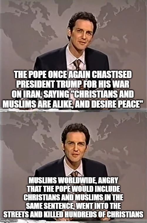 WEEKEND UPDATE WITH NORM | the pope once again chastised president trump for his war on iran, saying "christians and Muslims are alike, and desire peace"; muslims worldwide, angry that the pope would include christians and muslims in the same sentence, went into the streets and killed hundreds of christians | image tagged in weekend update with norm | made w/ Imgflip meme maker