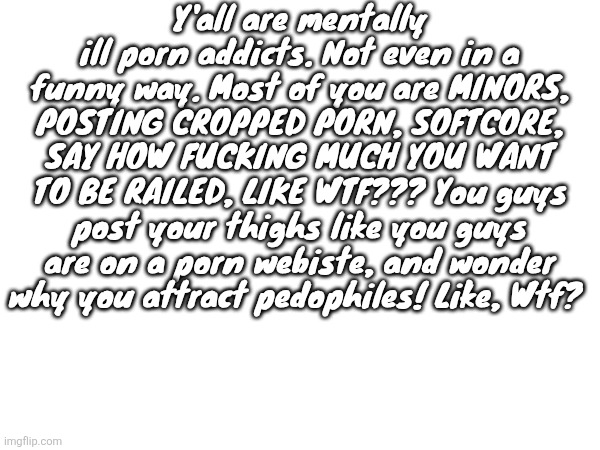 Y'all are mentally ill porn addicts. Not even in a funny way. Most of you are MINORS, POSTING CROPPED PORN, SOFTCORE, SAY HOW FUCKING MUCH YOU WANT TO BE RAILED, LIKE WTF??? You guys post your thighs like you guys are on a porn webiste, and wonder why you attract pedophiles! Like, Wtf? | image tagged in denji is also a chronically online grooming incel | made w/ Imgflip meme maker