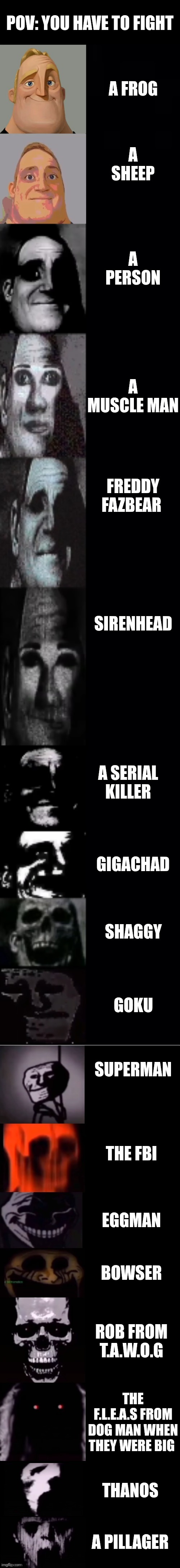 If you try fighting a pillager you will die | Pov: you have to fight; A frog; A sheep; A person; A muscle man; Freddy fazbear; Sirenhead; A serial killer; Gigachad; Shaggy; Goku; Superman; The fbi; Eggman; Bowser; Rob from t.a.w.o.g; The f.l.e.a.s from dog man when they were big; Thanos; A pillager | image tagged in mr incredible becoming uncanny 1st extension | made w/ Imgflip meme maker