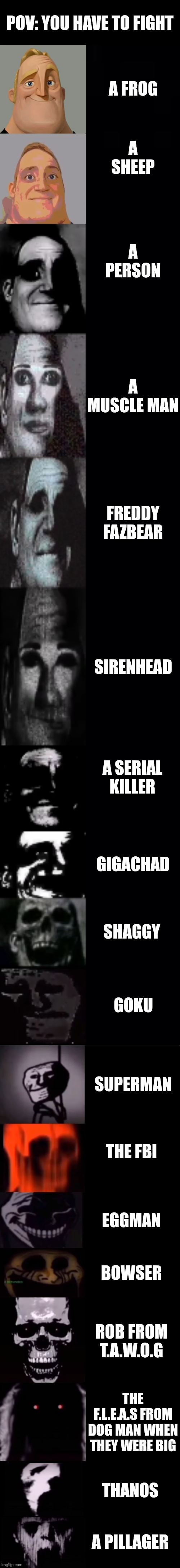 If you try fighting a pillager you will die | Pov: you have to fight; A frog; A sheep; A person; A muscle man; Freddy fazbear; Sirenhead; A serial killer; Gigachad; Shaggy; Goku; Superman; The fbi; Eggman; Bowser; Rob from t.a.w.o.g; The f.l.e.a.s from dog man when they were big; Thanos; A pillager | image tagged in mr incredible becoming uncanny 1st extension | made w/ Imgflip meme maker