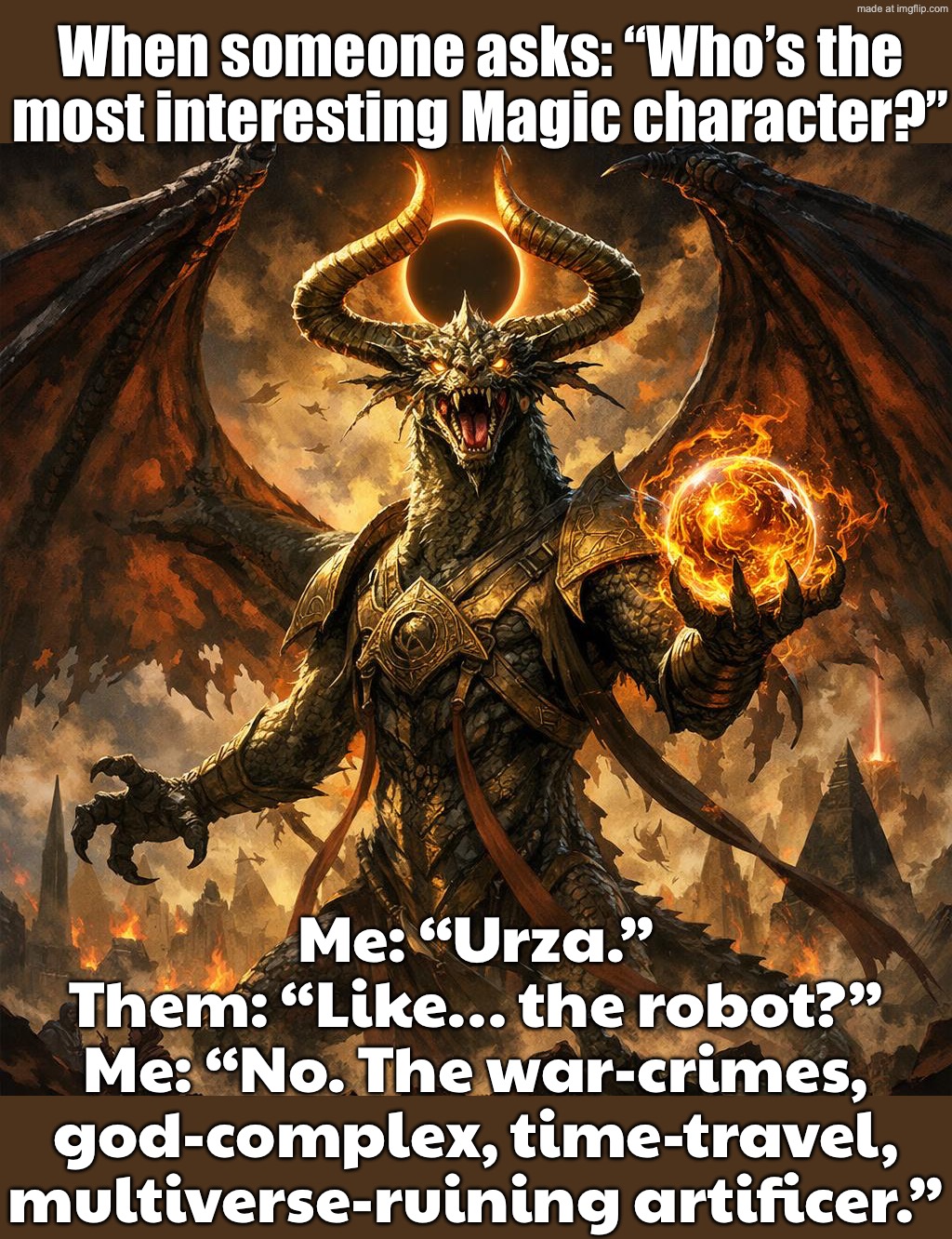 When someone asks: “Who’s the most interesting Magic character?”; Me: “Urza. Genius, monster, savior, villain… yes.” | When someone asks: “Who’s the most interesting Magic character?”; Me: “Urza.”
Them: “Like… the robot?”
Me: “No. The war-crimes, god-complex, time-travel, multiverse-ruining artificer.” | image tagged in magic the gathering,monster,magic,time travel,savior,villain | made w/ Imgflip meme maker