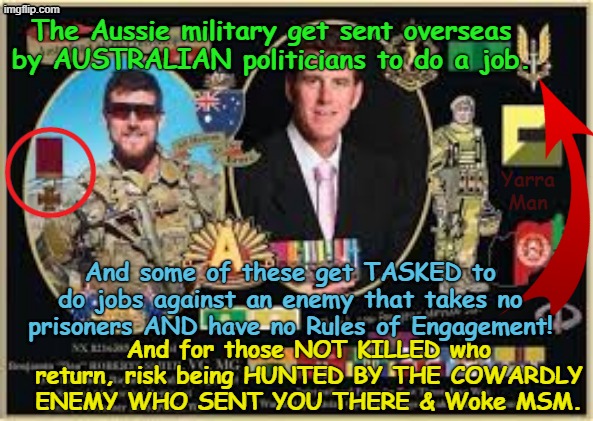 Kinda sad how the Aussie military risk being hunted by the very cowardly POS who sent them there in the first place! | The Aussie military get sent overseas by AUSTRALIAN politicians to do a job. Yarra Man; And some of these get TASKED to do jobs against an enemy that takes no prisoners AND have no Rules of Engagement! And for those NOT KILLED who return, risk being HUNTED BY THE COWARDLY ENEMY WHO SENT YOU THERE & Woke MSM. | image tagged in ben roberts smith vc,ultra far left grens teals labor,abc 9 fairfax guardian smh age,witch hunts,afp commisioner | made w/ Imgflip meme maker