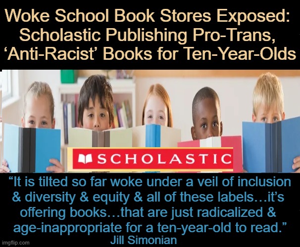 There are 3 sexes: XX, XY and WTF...  AaCkk | Woke School Book Stores Exposed: 
Scholastic Publishing Pro-Trans, 
‘Anti-Racist’ Books for Ten-Year-Olds; “It is tilted so far woke under a veil of inclusion 
& diversity & equity & all of these labels…it’s 
offering books…that are just radicalized & 
age-inappropriate for a ten-year-old to read.”; Jill Simonian | image tagged in children,edumacation,learing,democratic socialism,crying democrats,liberals vs conservatives | made w/ Imgflip meme maker