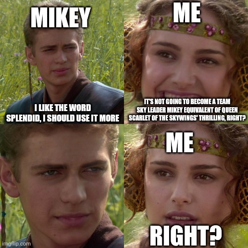 Watch https://youtu.be/q4fSFmLw-9M?si=8mvxT6cn05822eou and read wings of fire for context | Mikey; Me; I like the word splendid, I should use it more; It's not going to become a Team Sky Leader Mikey equivalent of Queen Scarlet of the Skywings' Thrilling, Right? Me; Right? | image tagged in anakin padme 4 panel,not again,trauma reawakens,nonononono | made w/ Imgflip meme maker