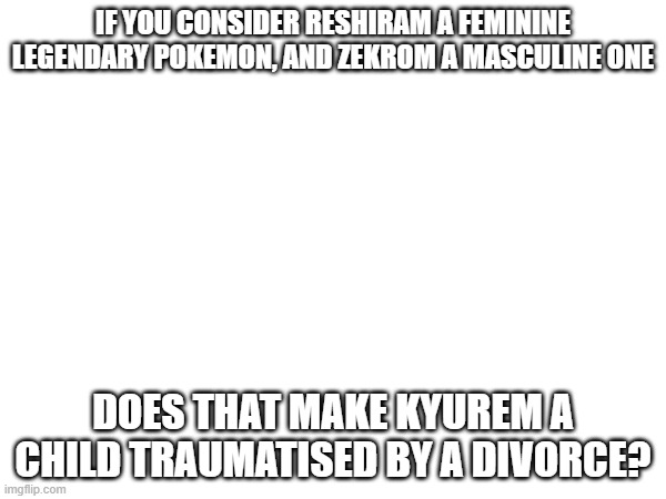 I like to think that Resh&Zek are an angry divorced couple | If you consider reshiram a feminine legendary pokemon, and zekrom a masculine one; Does that make kyurem a child traumatised by a divorce? | made w/ Imgflip meme maker