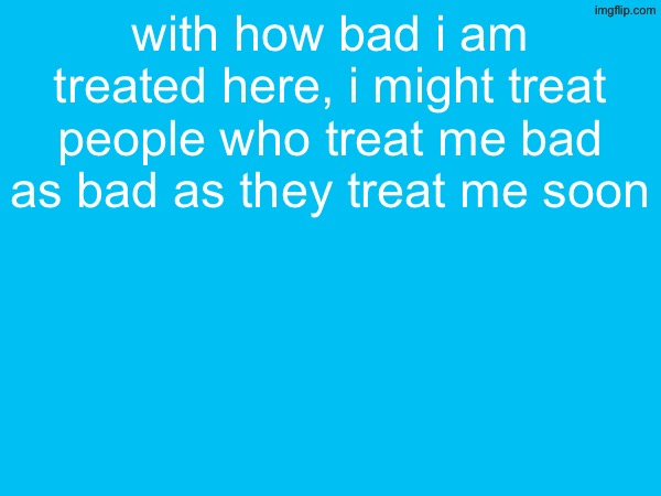 with how bad i am treated here, i might treat people who treat me bad as bad as they treat me soon | made w/ Imgflip meme maker
