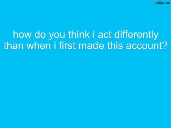 how do you think i act differently than when i first made this account? | made w/ Imgflip meme maker