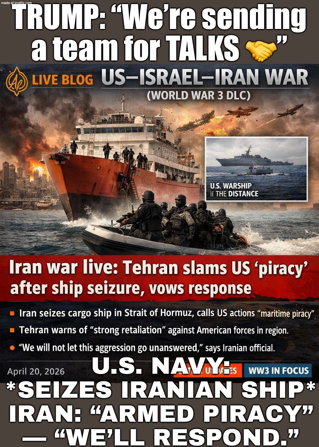 TRUMP: “SENDING MY TEAM FOR TALKS WITH IRAN”; ALSO TRUMP: *SEIZES IRANIAN SHIP IN HORMUZ* | TRUMP: “We’re sending a team for TALKS 🤝”; U.S. NAVY: *SEIZES IRANIAN SHIP*
IRAN: “ARMED PIRACY” — “WE’LL RESPOND.” | image tagged in us israel iran war world war 3 dlc,world war 3,iran,trump lies,donald trump,oil | made w/ Imgflip meme maker