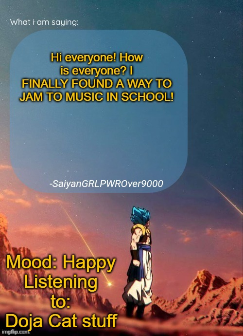 Explaination in the comments | Hi everyone! How is everyone? I FINALLY FOUND A WAY TO JAM TO MUSIC IN SCHOOL! Mood: Happy
Listening to: Doja Cat stuff | image tagged in sayiangrlpwrover9000's new announcement page | made w/ Imgflip meme maker