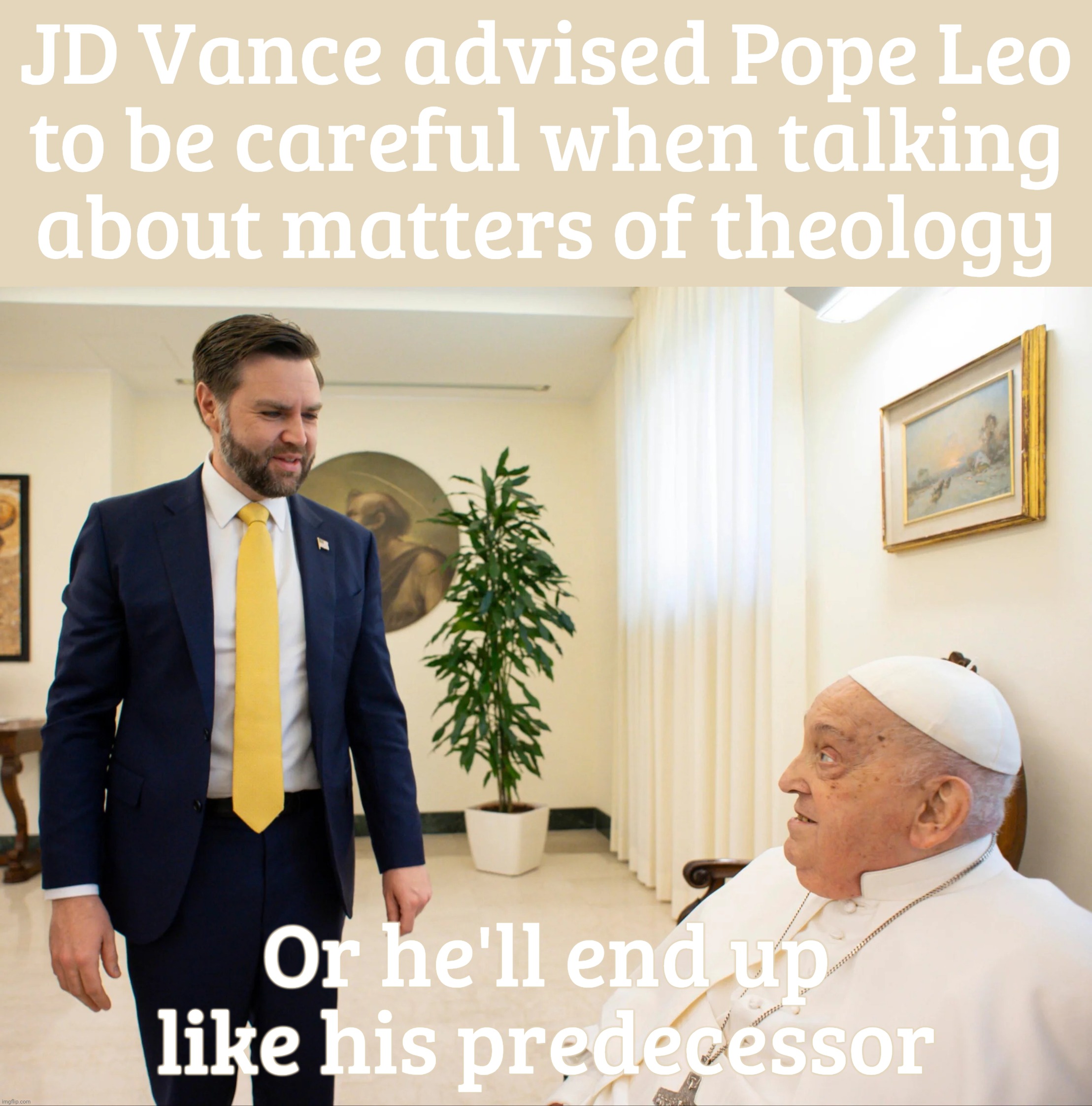 Jd vance and Pope francis | JD Vance advised Pope Leo
to be careful when talking
about matters of theology; Or he'll end up like his predecessor | image tagged in jd vance and pope francis | made w/ Imgflip meme maker