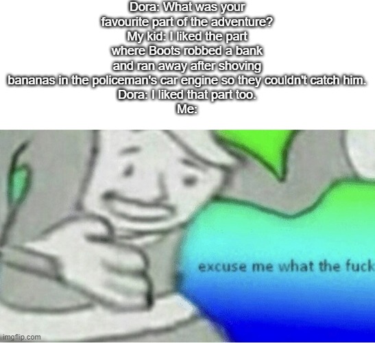 Yeah, I don't think that's was a good episode... | Dora: What was your favourite part of the adventure?
My kid: I liked the part where Boots robbed a bank and ran away after shoving bananas in the policeman's car engine so they couldn't catch him.
Dora: I liked that part too.
Me: | image tagged in excuse me wtf blank template,dora the explorer,kids be like,lol,funny,wtf | made w/ Imgflip meme maker