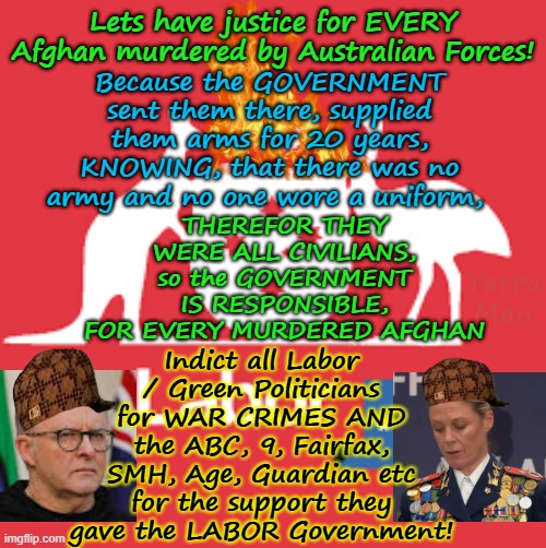 Justice for ALL AFGHANS, the AUSTRALIAN GOVERNMENT SENT THEM THERE TO KILL, SO LETS INDICT THE GOVERNMENT! | Because the GOVERNMENT sent them there, supplied them arms for 20 years, KNOWING, that there was no army and no one wore a uniform, Lets have justice for EVERY Afghan murdered by Australian Forces! THEREFOR THEY WERE ALL CIVILIANS, so the GOVERNMENT IS RESPONSIBLE, FOR EVERY MURDERED AFGHAN; Indict all Labor / Green Politicians for WAR CRIMES AND the ABC, 9, Fairfax, SMH, Age, Guardian etc for the support they gave the LABOR Government! Yarra Man | image tagged in labor png,ultra far left greens labor teals,afp government dogs,brs ben roberts smith vc,albanese wong,woke | made w/ Imgflip meme maker