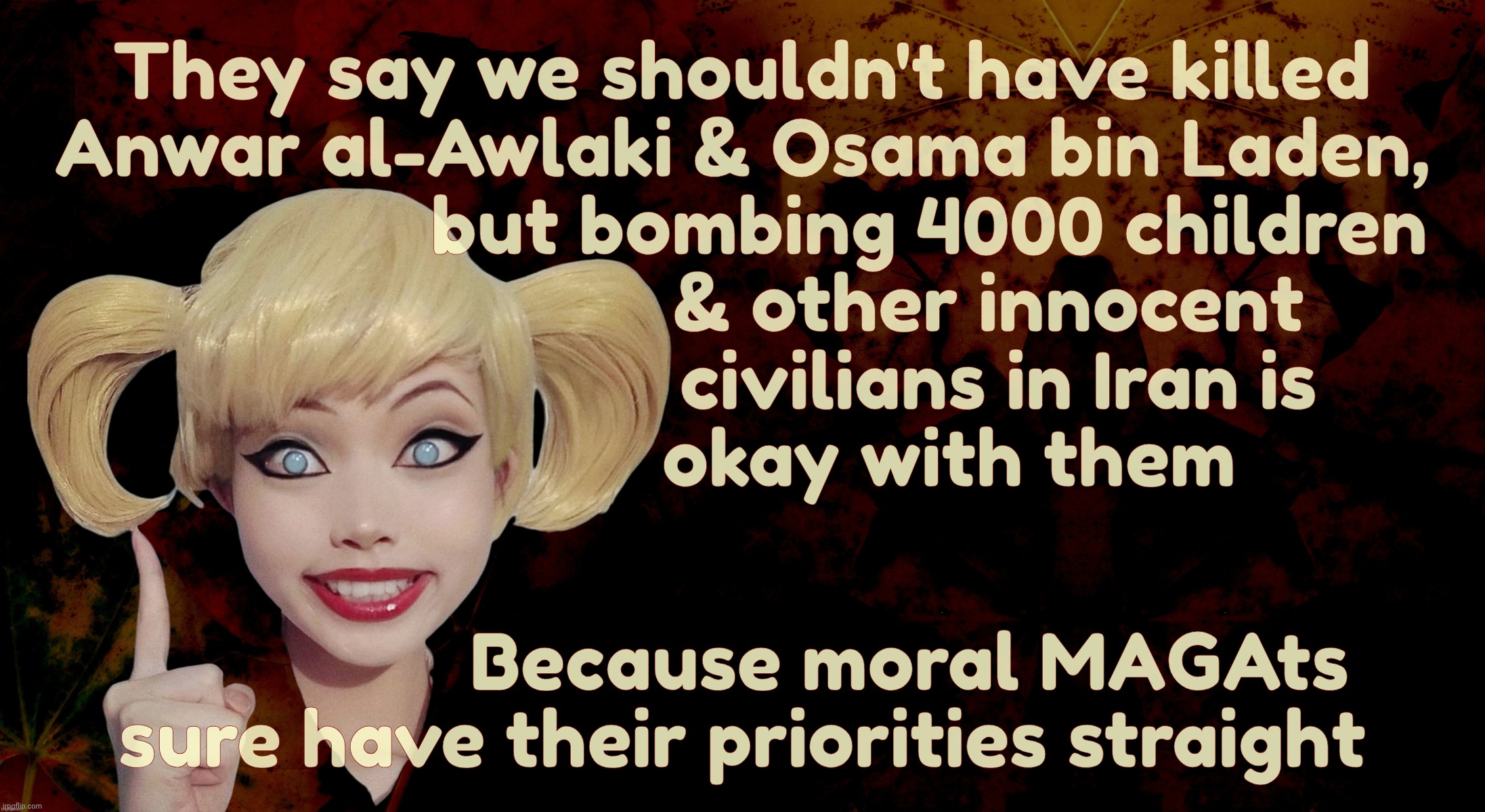 MAGAts sure got that priorities straight. Up a place I should not say,,, | They say we shouldn't have killed
Anwar al-Awlaki & Osama bin Laden,
                    but bombing 4000 children 
                         & other innocent
                          civilians in Iran is
                     okay with them; Because moral MAGAts
sure have their priorities straight | image tagged in harley quinn,magats,pity for al qaeda terrorists,but not children and innocent civilians,iran war,maga hypocrisy | made w/ Imgflip meme maker