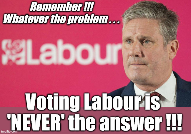 Remember!!! Whatever the problem - Voting Labour is never the answer !!! | Shame on you ! #Immigration #Starmerout #Labour #KeirStarmer #labourisdead #nevervotelabour #Antisemitism #Savile #Paedo #Worboys #GroomingGangs #Paedophile #IllegalImmigration #Immigrants #Invasion #StarmerResign #strikes #DigitalID #ID Starmerout Labour Starmer Mandelson Rayner Blair KeirStarmer labourisdead Illegal Immigration Immigrants Invasion StarmerResign Island of strangers Lucy Connolly Two-Tier Justice Andy Burnham Hadush Kebatu Iran war Reeves Labour Budget #Mandleson; . . . Labour is never the answer; Shame on you if you're one of the 'misguided dreamers' who voted Starmer / Labour into power; Remember !!!
Whatever the problem . . . Voting Labour is 
'NEVER' the answer !!! | image tagged in get labour out,mandelson epstien,starmer,labour,local elections | made w/ Imgflip meme maker