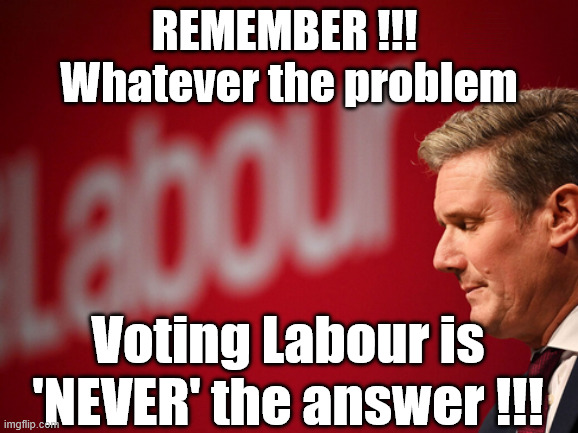 Remember !!! Whatever the problem - Labour is never the answer !!! | Shame on you ! #Immigration #Starmerout #Labour #KeirStarmer #labourisdead #nevervotelabour #Antisemitism #Savile #Paedo #Worboys #GroomingGangs #Paedophile #IllegalImmigration #Immigrants #Invasion #StarmerResign #strikes #DigitalID #ID Starmerout Labour Starmer Mandelson Rayner Blair KeirStarmer labourisdead Illegal Immigration Immigrants Invasion StarmerResign Island of strangers Lucy Connolly Two-Tier Justice Andy Burnham Hadush Kebatu Iran war Reeves Labour Budget #Mandleson; . . . Labour is never the answer; Shame on you if you're one of the 'misguided dreamers' who voted Starmer / Labour into power; Remember !!! Whatever the problem . . . Voting Labour is 'NEVER' the answer !!! REMEMBER !!! 
Whatever the problem; Voting Labour is 'NEVER' the answer !!! | image tagged in starmer,labour,epstein,mandleson,lies | made w/ Imgflip meme maker