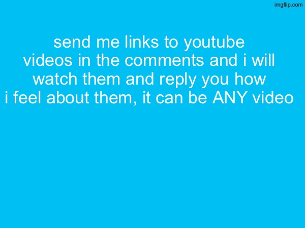 send me links to youtube videos in the comments and i will watch them and reply you how i feel about them, it can be ANY video | made w/ Imgflip meme maker