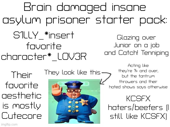 I hate those communities on YouTube (but not all of them are bad, some of them are cool) | Brain damaged insane asylum prisoner starter pack:; S1LLY_*insert favorite character*_L0V3R; Glazing over Junior on a job and Catch! Tenniping; Acting like they’re 14 and over, but the tantrum throwers and their hated shows says otherwise; They look like this; Their favorite aesthetic is mostly Cutecore; KCSFX haters/beefers (I still like KCSFX) | image tagged in blank white template,starter pack,cringe | made w/ Imgflip meme maker