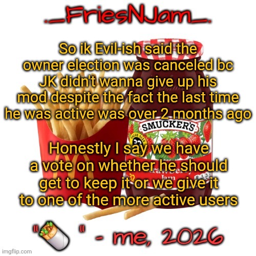 If he's never around I honestly think me or AM should get it because it's wasted on him if he isn't active | So ik Evil-ish said the owner election was canceled bc JK didn't wanna give up his mod despite the fact the last time he was active was over 2 months ago; Honestly I say we have a vote on whether he should get to keep it or we give it to one of the more active users | image tagged in friesnjam announcement thingy | made w/ Imgflip meme maker