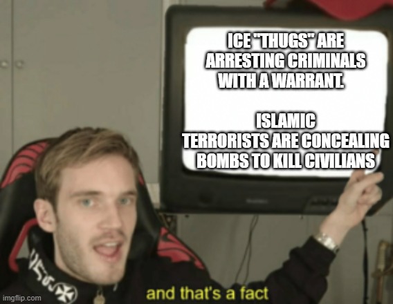 and that's a fact | ICE "thugs" are arresting criminals with a warrant.                               
Islamic terrorists are concealing bombs to kill civilians | image tagged in and that's a fact | made w/ Imgflip meme maker