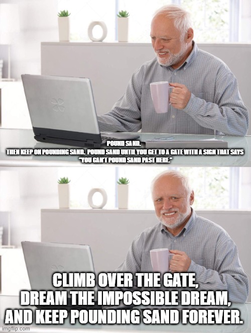 pound sand | Pound sand.  
Then keep on pounding sand.  Pound sand until you get to a gate with a sign that says
 “You can’t pound sand past here.”; Climb over the gate, dream the impossible dream, and keep pounding sand forever. | image tagged in old man cup of coffee | made w/ Imgflip meme maker