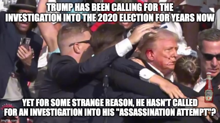 Maybe there will be a ketchup on his calls for investigations into that | trump has been calling for the investigation into the 2020 election for years now; yet for some strange reason, he hasn't called for an investigation into his "assassination attempt"? | image tagged in trump attempt,donald trump,trump unfit unqualified dangerous,impeach trump,fraud | made w/ Imgflip meme maker