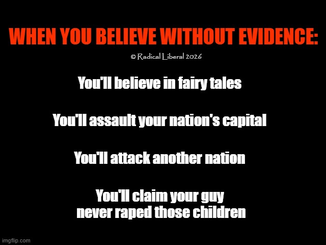 Ignorance Abounds | When you believe without evidence:; © Radical Liberal 2026; You'll believe in fairy tales; You'll assault your nation's capital; You'll attack another nation; You'll claim your guy 
never raped those children | image tagged in traitor trump,rapist trump,war criminal trump,liar trump,insurrectionist trump,moster trump | made w/ Imgflip meme maker