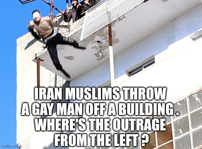 gay off building | Iran Muslims throw a gay man off a building .
Where's the outrage
 from the left ? | image tagged in gay off building | made w/ Imgflip meme maker