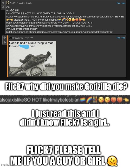 Flick7 why did you make Godzilla die? I just read this and I didn’t know Flick7 is a girl.. Flick7 please tell me if you a guy or girl 🫠 | image tagged in flick7,girl or boy,lesbian,the amazing digital circus,oh hell no | made w/ Imgflip meme maker