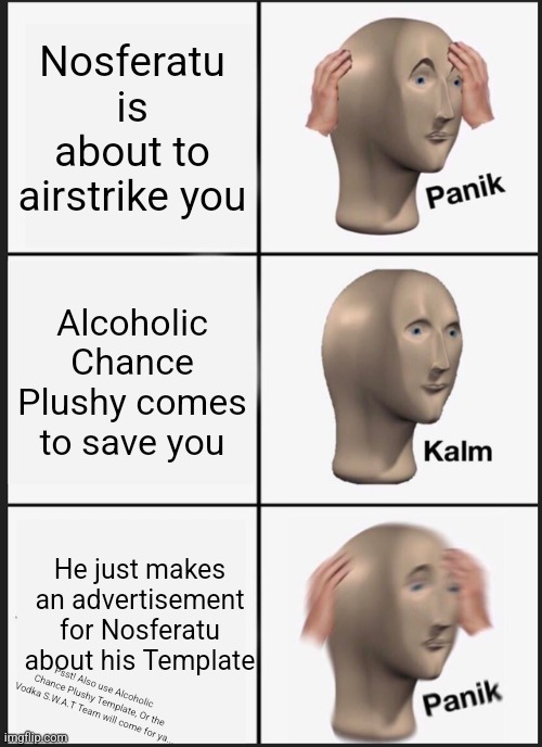 Whiskey Gambling Advertisement [Copying this is prohibited] | Nosferatu is about to airstrike you; Alcoholic Chance Plushy comes to save you; He just makes an advertisement for Nosferatu about his Template; Psst! Also use Alcoholic Chance Plushy Template, Or the Vodka S.W.A.T Team will come for ya... | image tagged in memes,panik kalm panik,overconfident alcoholic depression guy | made w/ Imgflip meme maker