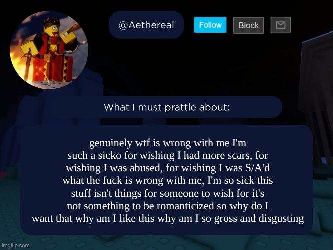 vent ig, please don't hate me I know how messed up it is | genuinely wtf is wrong with me I'm such a sicko for wishing I had more scars, for wishing I was abused, for wishing I was S/A'd what the fuck is wrong with me, I'm so sick this stuff isn't things for someone to wish for it's not something to be romanticized so why do I want that why am I like this why am I so gross and disgusting | image tagged in aethereal's forsaken template | made w/ Imgflip meme maker