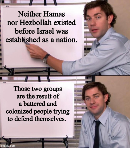 WE are the terrorists. | Neither Hamas nor Hezbollah existed before Israel was established as a nation. Those two groups are the result of a battered and colonized people trying to defend themselves. | image tagged in jim halpert explains,israel,terrorism,iran,hezbollah,hamas | made w/ Imgflip meme maker