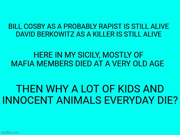Why there isn't justice at this world? | Bill Cosby as a probably rapist is still alive
David Berkowitz as a killer is still alive; Here in my Sicily, mostly of mafia members died at a very old age; Then why a lot of kids and innocent animals everyday die? | made w/ Imgflip meme maker
