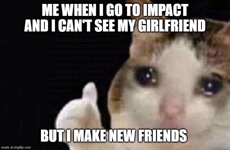 My life every day | Me when i go to impact and i can't see my girlfriend; but i make new friends | image tagged in hey-bu-blog-headers jpg | made w/ Imgflip meme maker