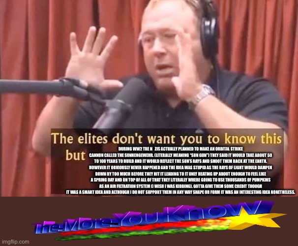 Mod note: this is a fun fact. I don’t support them. Please don’t crucify me. | During ww2 The n   Zis actually planned to make an orbital strike cannon called the Sonnengewehr. (literally meaning “sun gun”) they said it would take about 50 to 100 years to build and it would reflect the sun’s rays and shoot them back at the earth. However it obviously never happened and the idea was stupid as the rays of light would dampen down by too much before they hit it leading to it only heating up about enough to feel like a spring day and on top of all of that they literally where going to use thousands of pumpkins as an air filtration system (I wish I was kidding). Gotta give them some credit though it was a smart idea and although I do not support them in any way shape or form it was an interesting idea nonetheless. | image tagged in fun fact | made w/ Imgflip meme maker