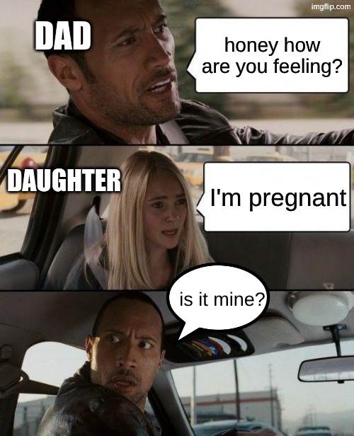 Is it mine? | dad; honey how are you feeling? daughter; I'm pregnant; is it mine? | image tagged in memes,the rock driving,meme,funny | made w/ Imgflip meme maker