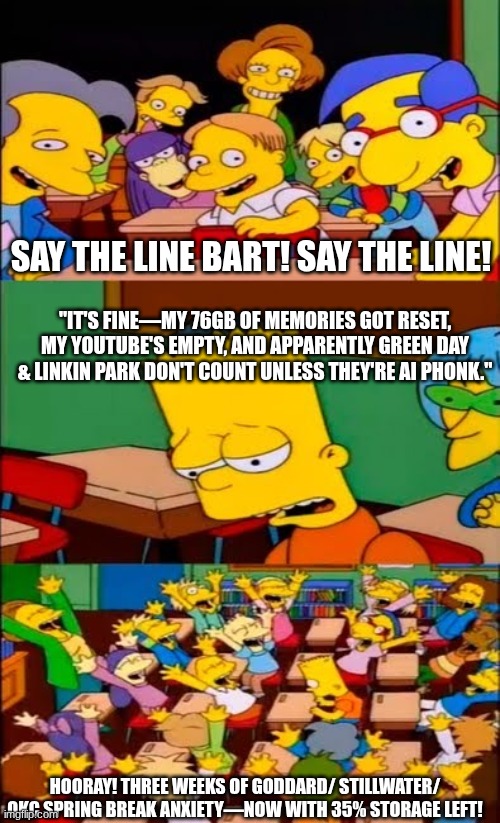 say the line bart! simpsons | SAY THE LINE BART! SAY THE LINE! "IT'S FINE—MY 76GB OF MEMORIES GOT RESET, MY YOUTUBE'S EMPTY, AND APPARENTLY GREEN DAY & LINKIN PARK DON'T COUNT UNLESS THEY'RE AI PHONK."; HOORAY! THREE WEEKS OF GODDARD/ STILLWATER/ OKC SPRING BREAK ANXIETY—NOW WITH 35% STORAGE LEFT! | image tagged in say the line bart simpsons | made w/ Imgflip meme maker
