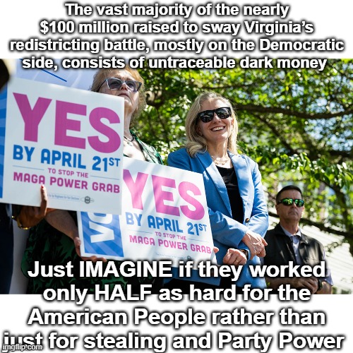 $100 MILLION !  Governors don't spend that on a campaign | The vast majority of the nearly $100 million raised to sway Virginia’s redistricting battle, mostly on the Democratic side, consists of untraceable dark money; Just IMAGINE if they worked only HALF as hard for the American People rather than just for stealing and Party Power | image tagged in virginia redistricting meme | made w/ Imgflip meme maker