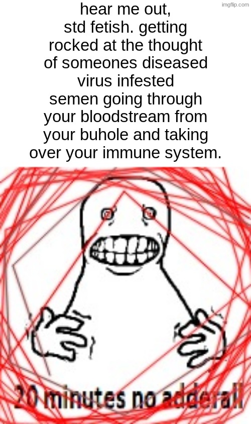 someone probably has this. | hear me out, std fetish. getting rocked at the thought of someones diseased virus infested semen going through your bloodstream from your buhole and taking over your immune system. | image tagged in 20 minutes no adderall | made w/ Imgflip meme maker