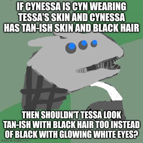 pls upvote if u like my sentinel drawing it's my first time drawing one tho so plz be nice | if Cynessa is Cyn wearing Tessa's skin and Cynessa has tan-ish skin and black hair; then shouldn't Tessa look tan-ish with black hair too instead of black with glowing white eyes? | image tagged in memes,philosoraptor | made w/ Imgflip meme maker