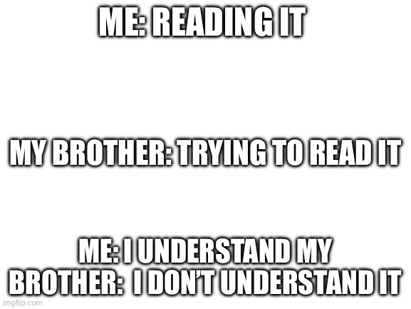Me: reading it Me: I understand my brother:  I don’t understand it My brother: trying to read it | image tagged in blank white template | made w/ Imgflip meme maker