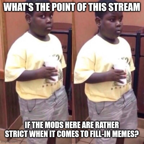 No one else seems to be convinced to follow this stream and they never play by the rules to ever see it if they were. | What's the point of this stream; If the mods here are rather strict when it comes to fill-in memes? | image tagged in awkward black kid,moderators,mods,fill in meme,fill in memes,reaction | made w/ Imgflip meme maker