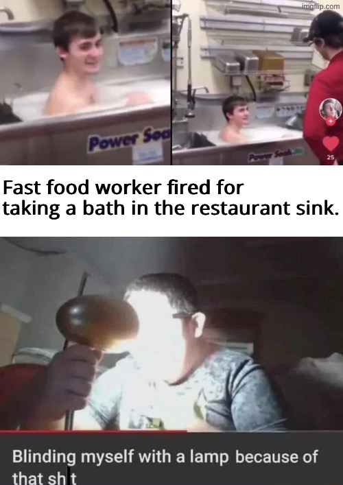 A Bath In Restaurant Sink? | Fast food worker fired for taking a bath in the restaurant sink. | image tagged in dafuq did i just read,news,restaurant,fast food worker,blinding myself with a lamp because of that sh t,drink bleach | made w/ Imgflip meme maker