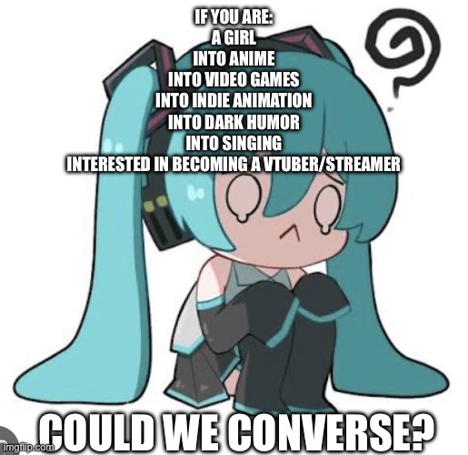 I’mjustginnabitchaboutmylonelylifeorwhatevershutupleavemealoneIdesperatlydesiresomeonetohaveacheeseyromcomromancewithwhatever | If you are:
A girl
Into anime
Into video games
Into indie animation
Into dark humor
Into singing
Interested in becoming a Vtuber/streamer; Could we converse? | image tagged in lonely,sorry,pathetic,hatsune miku | made w/ Imgflip meme maker