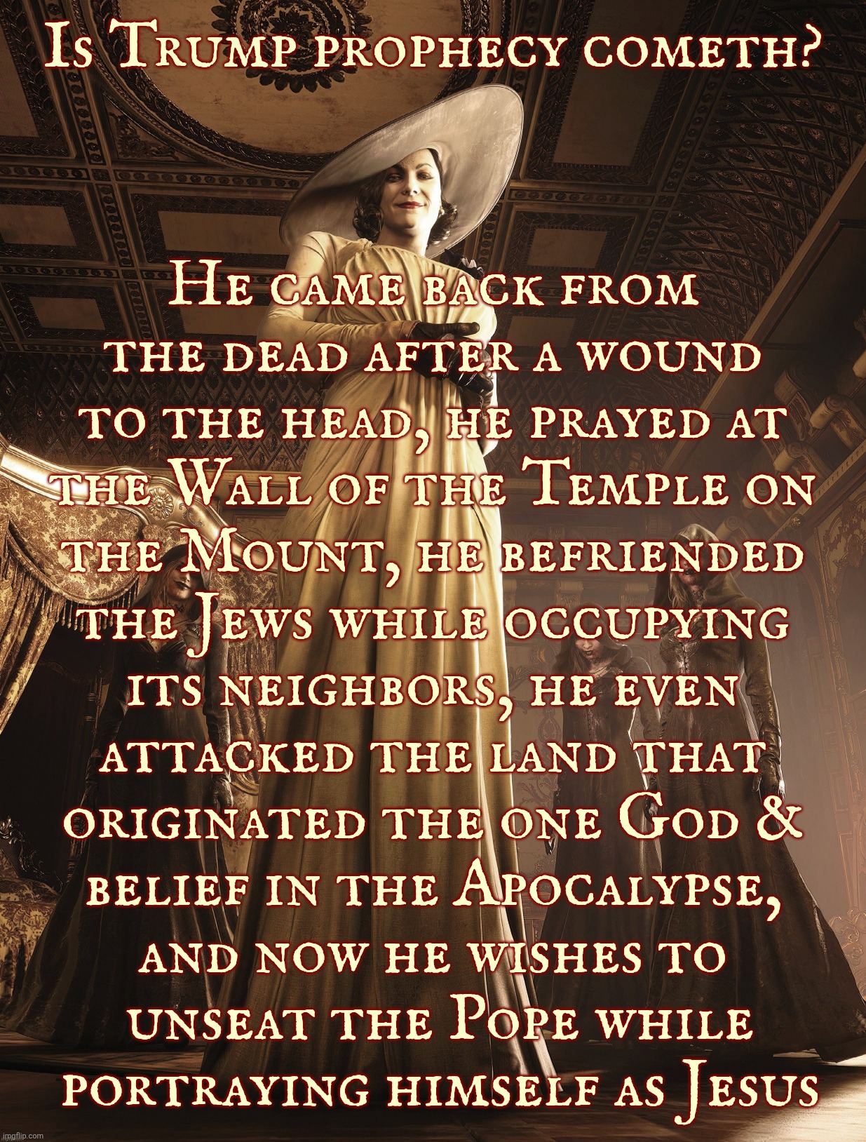 Lady Dimitrescu | Is Trump prophecy cometh? He came back from
the dead after a wound
to the head, he prayed at
the Wall of the Temple on
the Mount, he befriended
the Jews while occupying
its neighbors, he even
attacked the land that
originated the one God &
belief in the Apocalypse,
and now he wishes to
 unseat the Pope while
 portraying himself as Jesus | image tagged in lady dimitrescu | made w/ Imgflip meme maker