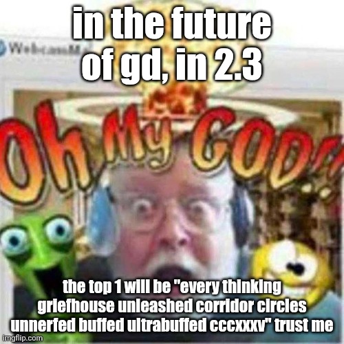 trust me i know who farted in 1729 | in the future of gd, in 2.3; the top 1 will be "every thinking griefhouse unleashed corridor circles unnerfed buffed ultrabuffed cccxxxv" trust me | image tagged in oh my god,gd,geometry dash,top 1,aaaaaaaaaaaaaaaaaaaaaaaaaaa | made w/ Imgflip meme maker