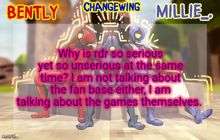 Millie, Bently & Changewing shared announcement template | Why is rdr so serious yet so unserious at the same time? I am not talking about the fan base either, I am talking about the games themselves. | image tagged in millie bently changewing shared announcement template | made w/ Imgflip meme maker