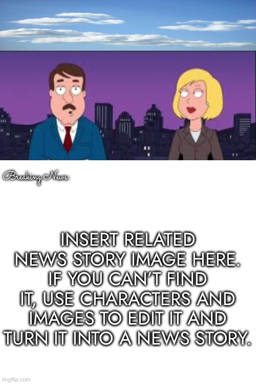 Template: Tom Tucker reports something on the news. | Breaking News:; INSERT RELATED NEWS STORY IMAGE HERE. IF YOU CAN’T FIND IT, USE CHARACTERS AND IMAGES TO EDIT IT AND TURN IT INTO A NEWS STORY. | image tagged in family guy,report,fake news,template | made w/ Imgflip meme maker