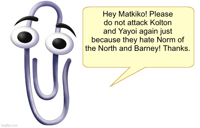 For @MatkikoTheNiceHater0000 | Hey Matkiko! Please do not attack Kolton and Yayoi again just because they hate Norm of the North and Barney! Thanks. | image tagged in clippy,attack,imgflip,childish | made w/ Imgflip meme maker