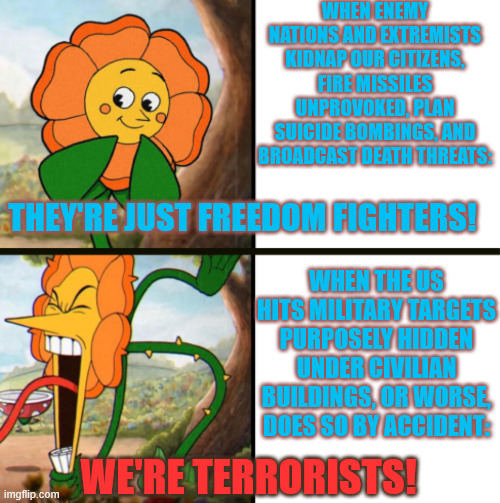 Please get all the facts, people. | when enemy nations and extremists kidnap our citizens, fire missiles unprovoked, plan suicide bombings, and broadcast death threats:; they're just freedom fighters! when the us hits military targets purposely hidden under civilian buildings, or worse, does so by accident:; we're terrorists! | image tagged in yelling flower reversed,iran | made w/ Imgflip meme maker