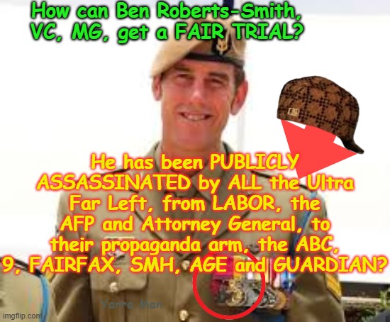 ANOTHER SPECIAL FORCES AUSTRALIAN SOLDIER ASSASSINATED BY THE ULTRA FAR LEFT! | How can Ben Roberts-Smith, VC, MG, get a FAIR TRIAL? He has been PUBLICLY ASSASSINATED by ALL the Ultra Far Left, from LABOR, the AFP and Attorney General, to their propaganda arm, the ABC, 9, FAIRFAX, SMH, AGE and GUARDIAN? Yarra Man | image tagged in labor greens teals,commies abc sbs 9 fairfax smh age guardian,afp commissioner attorney general,disgusting dispicable  low down | made w/ Imgflip meme maker